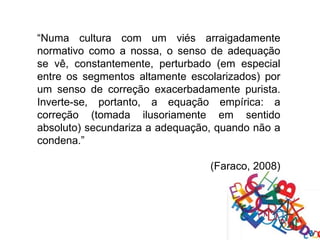 “Numa cultura com um viés arraigadamente
normativo como a nossa, o senso de adequação
se vê, constantemente, perturbado (em especial
entre os segmentos altamente escolarizados) por
um senso de correção exacerbadamente purista.
Inverte-se, portanto, a equação empírica: a
correção (tomada ilusoriamente em sentido
absoluto) secundariza a adequação, quando não a
condena.”

                                 (Faraco, 2008)
 