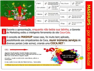 MASHUPS  – por Alfredo Reikdal Durante a apresentação,  enquanto não bebia sua latinha , o Gerente de Marketing exibiu a inteligente ferramenta do site  Coca-Cola .  O conceito de  MASHUP  nesse caso, foi muito bem aplicado, possibilitando aos simpatizantes da Coca,  reunir inúmeros serviços  de diversos portais (vide acima), criando uma  COCA.NET  ! 