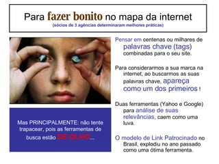 Para  fazer bonito  no mapa da internet (sócios de 3 agências determinaram melhores práticas) Pensar em  centenas ou milhares de  palavras chave (tags)  combinadas para o seu site. Para considerarmos a sua marca na internet, ao buscarmos as suas palavras chave,  apareça como um dos primeiros  ! Duas ferramentas (Yahoo e Google) para  análise de suas relevâncias,  caem como uma luva. O modelo de Link Patrocinado  no Brasil, explodiu no ano passado como uma ótima ferramenta. Mas PRINCIPALMENTE: não tente trapacear, pois as ferramentas de busca estão  DE OLHO ... 