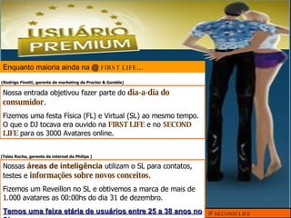 Enquanto maioria ainda na  @   FIRST LIFE ... @  SECOND LIFE Nossa entrada objetivou fazer parte do  dia-a-dia do consumidor . Fizemos uma festa Física (FL) e Virtual (SL) ao mesmo tempo. O que o DJ tocava era ouvido na  FIRST LIFE  e no  SECOND LIFE  para os 3000 Avatares online. ( Rodrigo Finotti, gerente de marketing da Procter & Gamble) Nossas  áreas de inteligência  utilizam o SL para contatos, testes e  informações sobre novos conceitos . Fizemos um Reveillon no SL e obtivemos a marca de mais de 1.000 avatares as 00:00hs do dia 31 de dezembro. Temos uma faixa etária de usuários entre 25 a 38 anos no SL ( Tales Rocha, gerente de internet da Philips  ) 
