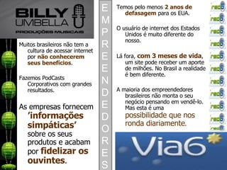 Muitos brasileiros não tem a cultura de acessar internet por  não conhecerem seus benefícios . Fazemos PodCasts Corporativos com grandes resultados. As empresas fornecem  ’informações simpáticas’  sobre os seus produtos e acabam por  fidelizar os ouvintes . Temos pelo menos  2 anos de defasagem  para os EUA. O usuário de internet dos Estados Unidos é muito diferente do nosso. Lá fora,  com 3 meses de vida , um site pode receber um aporte de milhões. No Brasil a realidade é bem diferente. A maioria dos empreendedores brasileiros não monta o seu negócio pensando em vendê-lo. Mas esta é uma  possibilidade que nos ronda diariamente . EMPREENDEDORES 