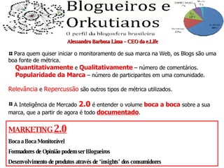 Alessandro Barbosa Lima – CEO da e.Life Para quem quiser iniciar o monitoramento de sua marca na Web, os Blogs são uma boa fonte de métrica. Quantitativamente  e  Qualitativamente  – número de comentários. Popularidade da Marca  – número de participantes em uma comunidade. Relevância  e  Repercussão  são outros tipos de métrica utilizados. A Inteligência de Mercado  2.0  é entender o volume  boca a boca  sobre a sua marca, que a partir de agora é todo  documentado . MARKETING  2.0 Boca a Boca Monitorável Formadores de Opinião podem ser Blogueiros Desenvolvimento de produtos através de ‘insights’ dos consumidores 