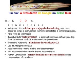 Web   2.0  & Tendências Muitos dos críticos  diziam que era jogada de marketing , mas com o passar do tempo e as mudanças realmente concebidas, o termo foi aprovado. Nova fonte de Informação ‘ Perpetual Beta’ ( beta perpétuo ) – o desenvolvimento do software não tem fim e permite aos usuários estarem sempre aprimorando Web como Plataforma -  Plataforma de Participação 2.0 Uso da Inteligência Coletiva Foco no Usuário – como usuário e co-desenvolvedor P2P Recommendation – Redes Sociais Recomendadas Human Computation –  cérebro humano na solução de tarefas  que os computadores não resolvem Eu ouvi  o Presidente   do Google   no   Brasil  falar 