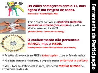 Ferramenta de Participação Os Wikis começaram com o TI, mas agora é um Projeto de todos. (Fabiana Lins – Gerente Web da Amil) Com a criação do TWiki os  usuários preferem acessar as informações online  do que tirar as dúvidas com a equipe de TI. (Marcelo Camêlo – Gerente de TI da Hering)  O conhecimento não pertence a  MARCA , mas a  REDE . (José Figueiredo – Diretor de Licenciamento da Le Postiche) As ações são colocadas na REDE e  todos copiam  o que foi feito de melhor. Não basta instalar a ferramenta, a Empresa precisa  entender a cultura . Wiki – Pode ser Institucional no início, mas depois  motiva a troca  de experiências do dia-a-dia. 