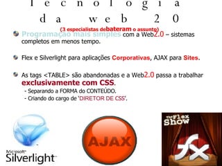 Tecnologia da web 2.0 (3 especialistas de bateram  o assunto) Programação mais simples  com a Web 2.0  – sistemas completos em menos tempo. Flex e Silverlight para aplicações  Corporativas , AJAX para  Sites . As tags <TABLE> são abandonadas e a Web 2.0  passa a trabalhar  exclusivamente com CSS . - Separando a FORMA do CONTEÚDO. - Criando do cargo de ‘ DIRETOR DE  CSS ’. 