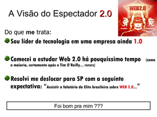 A Visão do Espectador  2.0 Do que  me  trata:   Sou líder de tecnologia em uma empresa ainda  1.0 Comecei a estudar Web 2.0 há pouquíssimo tempo  (como a maioria, certamente após o Tim O’Reilly... rsrsrs) Resolvi me deslocar para SP com a seguinte expectativa: “ Assistir a falatória da Elite brasileira sobre  WEB 2.0 ... ” Foi bom pra mim ??? 