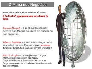O Mapa nos Negócios Nessa ultima rodada, os especialistas afirmaram:  Os MAPAS apresentam uma nova forma de busca   Stocco da Microsoft  –  a Web2.0 busca por dentro dos Mapas ao invés de buscar só por palavras . Rafael do Apontador  –  a sua empresa já pode se cadastrar nos Mapas  e serem  apontadas  durante as buscas. Com inúmeros serviços Gratuitos !!! Bruno do Google  – o usuário já é capaz de gerar informações que aparecem nos Mapas.  Disponibilizamos ferramentas para as Empresas  serem encontradas em seus sites através dos nosso Mapas. 