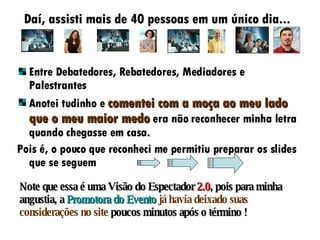 Daí, assisti mais de 40 pessoas em um único dia... Entre Debatedores, Rebatedores, Mediadores e Palestrantes Anotei tudinho e  comentei com a moça ao meu lado que o meu maior medo  era não reconhecer minha letra quando chegasse em casa. Pois é, o pouco que reconheci me permitiu preparar os slides que se seguem Note que essa é uma Visão do Espectador  2.0 , pois para minha angustia, a  Promotora do Evento   já havia deixado suas considerações no site  poucos minutos após o término ! 