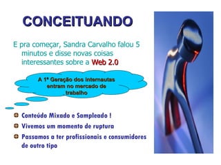 CONCEITUANDO E pra começar,  Sandra Carvalho  falou 5 minutos e disse novas coisas interessantes sobre a  Web 2.0 Conteúdo Mixado e Sampleado ! Vivemos um momento de ruptura Passamos a ter profissionais e consumidores de outro tipo A 1ª Geração dos internautas entram no mercado de trabalho 