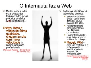 O Internauta faz a Web Muitas notícias das mais acessadas foram criadas pelos próprios usuários ( 2.0 ) repórteres...  Textos, fotos e vídeos de ótima qualidade, chegam ao site com maior velocidade  se comparadas aos profissionais !  (Fernando Madeira – Diretor Geral do Terra na A.L.) Podemos identificar 4 topologias de rede:  Vertical – com um único “Dono” bem definido. Ex.: A maioria dos sites. Horizontal Direto  com comentários. Ex.: Notícias comentadas. Horizontal Indireto – o usuário escreve e publica. Ex.: Blogs. Modelo Wiki  – cada um contribui e o próximo pode modificar o texto anterior. Ex.: Wikipedia.com ( Carlos Nepomuceno coordena o Instituto de Inteligência Coletiva)   