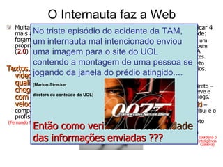 O Internauta faz a Web Muitas notícias das mais acessadas foram criadas pelos próprios usuários ( 2.0 ) repórteres...  Textos, fotos e vídeos de ótima qualidade, chegam ao site com maior velocidade  se comparadas aos profissionais !  (Fernando Madeira – Diretor Geral do Terra na A.L.) Podemos identificar 4 topologias de rede:  Vertical – com um único “Dono” bem definido. Ex.: A maioria dos sites. Horizontal Direto  com comentários. Ex.: Notícias comentadas. Horizontal Indireto – o usuário escreve e publica. Ex.: Blogs. Modelo Wiki  – cada um contribui e o próximo pode modificar o texto anterior. Ex.: Wikipedia.com ( Carlos Nepomuceno coordena o Instituto de Inteligência Coletiva)   No triste episódio do acidente da TAM, um internauta mal intencionado enviou uma imagem para o site do UOL contendo a montagem de uma pessoa se jogando da janela do prédio atingido.... (Marion Strecker   diretora de conteúdo do UOL)   Então como verificar a  autenticidade  das informações enviadas ??? 