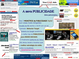 (RESPOSTAS VIDE-VERSO) A nova PUBLICIDADE (links patrocinados) Dos 3  MONSTROS da PUBLICIDADE   Digital   ouvi coisas muito intrigantes: Osvaldo da MS  acertou o ALVO com um tal  chamado:  Behavior Target Roberto do Google  questionou o melhor tipo de  PUBLICIDADE para REDES SOCIAIS . E finalmente  Guilherme do Yahoo não deixou barato e levantou qual a  melhor estratégia de mídia online na atualidade.   