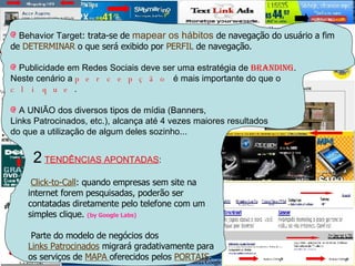 (RESPOSTAS VIDE-VERSO) Behavior Target : trata-se de  mapear os hábitos  de navegação do usuário a fim de  DETERMINAR  o que será exibido por  PERFIL  de navegação. Publicidade em Redes Sociais deve ser uma estratégia de  Branding .  Neste cenário a  percepção  é mais importante do que o  clique .   A UNIÃO dos diversos tipos de mídia (Banners,  Links Patrocinados, etc.), alcança até 4 vezes maiores resultados do que a utilização de algum deles sozinho... 2   TENDÊNCIAS APONTADAS : Click-to-Call : quando empresas sem site na  internet forem pesquisadas, poderão ser  contatadas diretamente pelo telefone com um  simples clique.  (by Google Labs) Parte do modelo de negócios dos  Links Patrocinados  migrará gradativamente para  os serviços de  MAPA  oferecidos pelos  PORTAIS . A nova PUBLICIDADE (links patrocinados) Dos 3  MONSTROS da PUBLICIDADE   Digital   ouvi coisas muito intrigantes: Osvaldo da MS  acertou o ALVO com um tal  chamado:  Behavior Target Roberto do Google  questionou o melhor tipo de  PUBLICIDADE para REDES SOCIAIS . E finalmente  Guilherme do Yahoo não deixou barato e levantou qual a  melhor estratégia de mídia online na atualidade.   