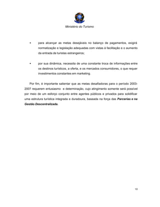 Ministério do Turismo
10
• para alcançar as metas desejáveis no balanço de pagamentos, exigirá
normatização e legislação adequadas com vistas à facilitação e o aumento
da entrada de turistas estrangeiros;
• por sua dinâmica, necessita de uma constante troca de informações entre
os destinos turísticos, a oferta, e os mercados consumidores, o que requer
investimentos constantes em marketing.
Por fim, é importante salientar que as metas desafiadoras para o período 2003-
2007 requerem entusiasmo e determinação, cujo atingimento somente será possível
por meio de um esforço conjunto entre agentes públicos e privados para solidificar
uma estrutura turística integrada e duradoura, baseada na força das Parcerias e na
Gestão Descentralizada.
 