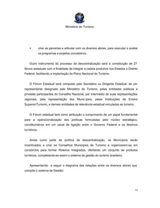 Ministério do Turismo
13
• criar as parcerias e articular com os diversos atores, para executar e avaliar
os programas e projetos concebidos;
Outro instrumento do processo de descentralização será a constituição de 27
fóruns estaduais com a finalidade de integrar a cadeia produtiva nos Estados e Distrito
Federal, facilitando a implantação do Plano Nacional do Turismo.
O Fórum Estadual será composto pelo Secretário ou Dirigente Estadual, de um
representante designado pelo Ministério do Turismo, pelas entidades públicas e
privadas participantes do Conselho Nacional, por intermédio de suas representações
regionais, pela representação dos Munic ípios, pelas Instituições de Ensino
Superior/Turismo, e demais entidades de relevância estadual vinculadas ao turismo.
O Fórum estadual terá como atribuição o cumprimento de um papel fundamental
para a operacionalização das políticas formuladas pelo núcleo estratégico,
constituindo-se em um canal de ligação entre o Governo Federal e os destinos
turísticos.
Ainda como parte da política de descentralização, os Municípios serão
incentivados a criar os Conselhos Municipais de Turismo e organizarem-se em
consórcios para formar Roteiros Integrados, ofertando um conjunto de produtos
turísticos, completando-se assim o sistema de gestão do turismo brasileiro.
Apresentando a seguir o diagrama das relações entre os diversos atores que
compõe o sistema de Gestão:
 