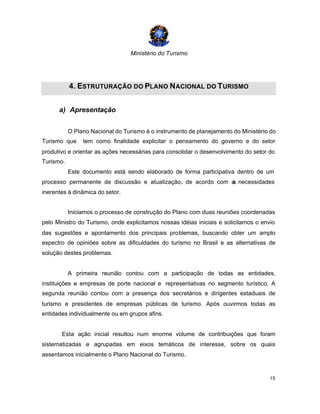 Ministério do Turismo
15
4. ESTRUTURAÇÃO DO PLANO NACIONAL DO TURISMO
a) Apresentação
O Plano Nacional do Turismo é o instrumento de planejamento do Ministério do
Turismo que tem como finalidade explicitar o pensamento do governo e do setor
produtivo e orientar as ações necessárias para consolidar o desenvolvimento do setor do
Turismo.
Este documento está sendo elaborado de forma participativa dentro de um
processo permanente de discussão e atualização, de acordo com as necessidades
inerentes à dinâmica do setor.
Iniciamos o processo de construção do Plano com duas reuniões coordenadas
pelo Ministro do Turismo, onde explicitamos nossas idéias iniciais e solicitamos o envio
das sugestões e apontamento dos principais problemas, buscando obter um amplo
espectro de opiniões sobre as dificuldades do turismo no Brasil e as alternativas de
solução destes problemas.
A primeira reunião contou com a participação de todas as entidades,
instituições e empresas de porte nacional e representativas no segmento turístico. A
segunda reunião contou com a presença dos secretários e dirigentes estaduais de
turismo e presidentes de empresas públicas de turismo. Após ouvirmos todas as
entidades individualmente ou em grupos afins.
Esta ação inicial resultou num enorme volume de contribuições que foram
sistematizadas e agrupadas em eixos temáticos de interesse, sobre os quais
assentamos inicialmente o Plano Nacional do Turismo.
 