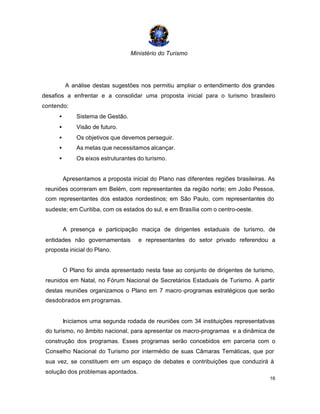 Ministério do Turismo
16
A análise destas sugestões nos permitiu ampliar o entendimento dos grandes
desafios a enfrentar e a consolidar uma proposta inicial para o turismo brasileiro
contendo:
• Sistema de Gestão.
• Visão de futuro.
• Os objetivos que devemos perseguir.
• As metas que necessitamos alcançar.
• Os eixos estruturantes do turismo.
Apresentamos a proposta inicial do Plano nas diferentes regiões brasileiras. As
reuniões ocorreram em Belém, com representantes da região norte; em João Pessoa,
com representantes dos estados nordestinos; em São Paulo, com representantes do
sudeste; em Curitiba, com os estados do sul, e em Brasília com o centro-oeste.
A presença e participação maciça de dirigentes estaduais de turismo, de
entidades não governamentais e representantes do setor privado referendou a
proposta inicial do Plano.
O Plano foi ainda apresentado nesta fase ao conjunto de dirigentes de turismo,
reunidos em Natal, no Fórum Nacional de Secretários Estaduais de Turismo. A partir
destas reuniões organizamos o Plano em 7 macro-programas estratégicos que serão
desdobrados em programas.
Iniciamos uma segunda rodada de reuniões com 34 instituições representativas
do turismo, no âmbito nacional, para apresentar os macro-programas e a dinâmica de
construção dos programas. Esses programas serão concebidos em parceria com o
Conselho Nacional do Turismo por intermédio de suas Câmaras Temáticas, que por
sua vez, se constituem em um espaço de debates e contribuições que conduzirá à
solução dos problemas apontados.
 