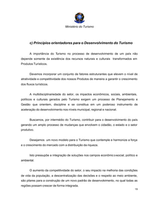 Ministério do Turismo
19
c) Princípios orientadores para o Desenvolvimento do Turismo
A importância do Turismo no processo de desenvolvimento de um país não
depende somente da existência dos recursos naturais e culturais transformados em
Produtos Turísticos.
Devemos incorporar um conjunto de fatores estruturantes que elevem o nível de
atratividade e competitividade dos nossos Produtos de maneira a garantir o crescimento
dos fluxos turísticos.
A multidisciplinariedade do setor, os impactos econômicos, sociais, ambientais,
políticos e culturais gerados pelo Turismo exigem um processo de Planejamento e
Gestão que orientem, discipline e se constitua em um poderoso instrumento de
aceleração do desenvolvimento nos níveis municipal, regional e nacional.
Buscamos, por intermédio do Turismo, contribuir para o desenvolvimento do país
gerando um amplo processo de mudanças que envolvem o cidadão, o estado e o setor
produtivo.
Desejamos um novo modelo para o Turismo que contemple e harmonize a força
e o crescimento do mercado com a distribuição da riqueza.
Isto pressupõe a integração de soluções nos campos econômico-social, político e
ambiental.
O aumento da competitividade do setor, o seu impacto na melhoria das condições
de vida da população, a descentralização das decisões e o respeito ao meio ambiente,
são pilares para a construção de um novo padrão de desenvolvimento, no qual todas as
regiões possam crescer de forma integrada.
 