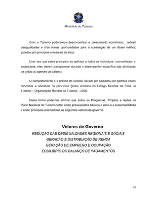 Ministério do Turismo
20
Com o Turismo poderemos desconcentrar o crescimento econômico, reduzir
desigualdades e criar novas oportunidades para a construção de um Brasil melhor,
guiados por princípios universais da ética.
Uma vez que estes princípios se aplicam a todos os indivíduos, comunidades e
sociedades, eles devem transparecer durante o desempenho específico das atividades
de todos os agentes do turismo.
O comportamento e a prática do turismo devem ser pautados por padrões éticos
concretos e obedecer os princípios gerais contidos no Código Mundial da Ética no
Turismo – Organização Mundial do Turismo – 2000.
Desta forma podemos afirmar que todos os Programas, Projetos e Ações do
Plano Nacional do Turismo terão como pressupostos básicos a ética e a sustentabilidade
e como princípios orientadores os seguintes vetores de governo:
Vetores de Governo
REDUÇÃO DAS DESIGUALDADES REGIONAIS E SOCIAIS
GERAÇÃO E DISTRIBUIÇÃO DE RENDA
GERAÇÃO DE EMPREGO E OCUPAÇÃO
EQUILIBRIO DO BALANÇO DE PAGAMENTOS
 