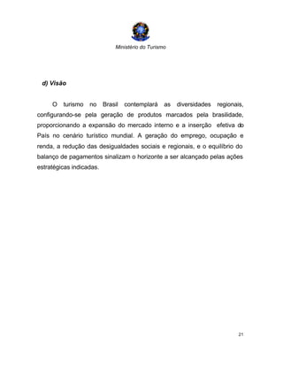 Ministério do Turismo
21
d) Visão
O turismo no Brasil contemplará as diversidades regionais,
configurando-se pela geração de produtos marcados pela brasilidade,
proporcionando a expansão do mercado interno e a inserção efetiva do
País no cenário turístico mundial. A geração do emprego, ocupação e
renda, a redução das desigualdades sociais e regionais, e o equilíbrio do
balanço de pagamentos sinalizam o horizonte a ser alcançado pelas ações
estratégicas indicadas.
 