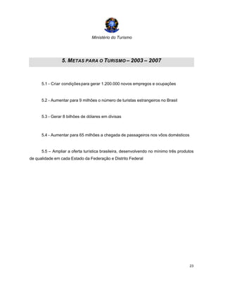 Ministério do Turismo
23
5. METAS PARA O TURISMO – 2003 – 2007
5.1 - Criar condiçõespara gerar 1.200.000 novos empregos e ocupações
5.2 - Aumentar para 9 milhões o número de turistas estrangeiros no Brasil
5.3 - Gerar 8 bilhões de dólares em divisas
5.4 - Aumentar para 65 milhões a chegada de passageiros nos vôos domésticos
5.5 – Ampliar a oferta turística brasileira, desenvolvendo no mínimo três produtos
de qualidade em cada Estado da Federação e Distrito Federal
 