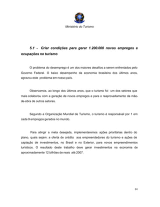 Ministério do Turismo
24
5.1 - Criar condições para gerar 1.200.000 novos empregos e
ocupações no turismo
O problema do desemprego é um dos maiores desafios a serem enfrentados pelo
Governo Federal. O baixo desempenho da economia brasileira dos últimos anos,
agravou este problema em nosso país.
Observamos, ao longo dos últimos anos, que o turismo foi um dos setores que
mais colaborou com a geração de novos empregos e para o reaproveitamento da mão-
de-obra de outros setores.
Segundo a Organização Mundial de Turismo, o turismo é responsável por 1 em
cada 9 empregos gerados no mundo.
Para atingir a meta desejada, implementaremos ações prioritárias dentro do
plano, quais sejam: a oferta de crédito aos empreendedores do turismo e ações de
captação de investimentos, no Brasil e no Exterior, para novos empreendimentos
turísticos. O resultado deste trabalho deve gerar investimentos na economia de
aproximadamente 12 bilhões de reais até 2007.
 