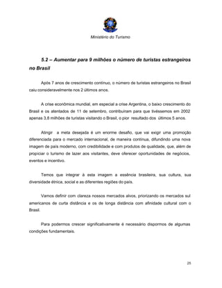 Ministério do Turismo
25
5.2 – Aumentar para 9 milhões o número de turistas estrangeiros
no Brasil
Após 7 anos de crescimento contínuo, o número de turistas estrangeiros no Brasil
caiu consideravelmente nos 2 últimos anos.
A crise econômica mundial, em especial a crise Argentina, o baixo crescimento do
Brasil e os atentados de 11 de setembro, contribuíram para que tivéssemos em 2002
apenas 3,8 milhões de turistas visitando o Brasil, o pior resultado dos últimos 5 anos.
Atingir a meta desejada é um enorme desafio, que vai exigir uma promoção
diferenciada para o mercado internacional, de maneira contínua, difundindo uma nova
imagem de país moderno, com credibilidade e com produtos de qualidade, que, além de
propiciar o turismo de lazer aos visitantes, deve oferecer oportunidades de negócios,
eventos e incentivo.
Temos que integrar à esta imagem a essência brasileira, sua cultura, sua
diversidade étnica, social e as diferentes regiões do país.
Vamos definir com clareza nossos mercados alvos, priorizando os mercados sul
americanos de curta distância e os de longa distância com afinidade cultural com o
Brasil.
Para podermos crescer significativamente é necessário dispormos de algumas
condições fundamentais.
 