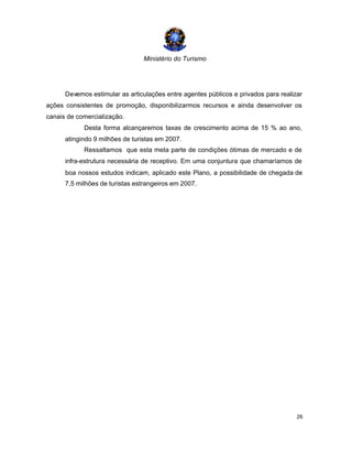 Ministério do Turismo
26
Devemos estimular as articulações entre agentes públicos e privados para realizar
ações consistentes de promoção, disponibilizarmos recursos e ainda desenvolver os
canais de comercialização.
Desta forma alcançaremos taxas de crescimento acima de 15 % ao ano,
atingindo 9 milhões de turistas em 2007.
Ressaltamos que esta meta parte de condições ótimas de mercado e de
infra-estrutura necessária de receptivo. Em uma conjuntura que chamaríamos de
boa nossos estudos indicam, aplicado este Plano, a possibilidade de chegada de
7,5 milhões de turistas estrangeiros em 2007.
 