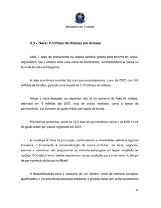 Ministério do Turismo
27
5.3 - Gerar 8 bilhões de dólares em divisas
Após 7 anos de crescimento na receita cambial gerada pelo turismo no Brasil,
registramos nos 2 últimos anos uma curva de decréscimo, acompanhando a queda no
fluxo de turistas estrangeiros.
A crise econômica mundial, fez com que encerrássemos o ano de 2002, com 3,8
milhões de turistas, gerando uma receita de 3,12 bilhões de dólares.
Atingir a meta desejada vai depender não só do aumento do fluxo de turistas,
estimado em 9 milhões até 2007, mas de outras variáveis, como o tempo de
permanência e o aumento do gasto médio per capita do turista.
Precisamos aumentar, ainda os 12,2 dias de permanência média e os US$ 81,21
de gasto médio per capita registrado em 2001.
A mudança do foco da promoção, contemplando a diversidade cultural e regional
brasileira, o incremento à comercialização de novos produtos de lazer, negócios,
eventos e incentivos; vão proporcionar ao visitante estrangeiro um leque ampliado de
opções. O fortalecimento destes segmentos cria as condições para o aumento do tempo
de permanência do turista no Brasil.
A disponibilização para o consumo de um número maior de serviços turísticos
qualificados, o incremento da produção artesanal, o produto típico com a marca brasileira
 