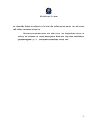 Ministério do Turismo
28
e a integração destes produtos com o turismo, são ações que se somam para atingirmos
os 8 bilhões de divisas desejados.
Ressaltamos que esta meta está relacionada com as condições ótimas de
entrada de 9 milhões de turistas estrangeiros. Para uma conjuntura boa estamos
projetando gerar US$ 7,1 bilhões em divisas até o ano de 2007.
 
