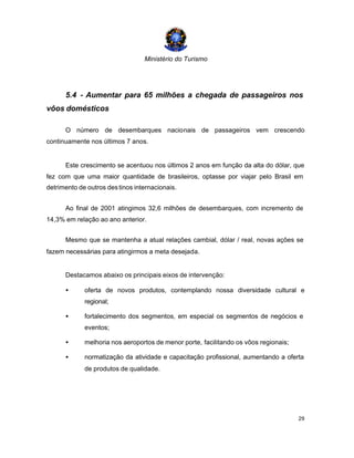 Ministério do Turismo
29
5.4 - Aumentar para 65 milhões a chegada de passageiros nos
vôos domésticos
O número de desembarques nacionais de passageiros vem crescendo
continuamente nos últimos 7 anos.
Este crescimento se acentuou nos últimos 2 anos em função da alta do dólar, que
fez com que uma maior quantidade de brasileiros, optasse por viajar pelo Brasil em
detrimento de outros destinos internacionais.
Ao final de 2001 atingimos 32,6 milhões de desembarques, com incremento de
14,3% em relação ao ano anterior.
Mesmo que se mantenha a atual relações cambial, dólar / real, novas ações se
fazem necessárias para atingirmos a meta desejada.
Destacamos abaixo os principais eixos de intervenção:
• oferta de novos produtos, contemplando nossa diversidade cultural e
regional;
• fortalecimento dos segmentos, em especial os segmentos de negócios e
eventos;
• melhoria nos aeroportos de menor porte, facilitando os vôos regionais;
• normatização da atividade e capacitação profissional, aumentando a oferta
de produtos de qualidade.
 