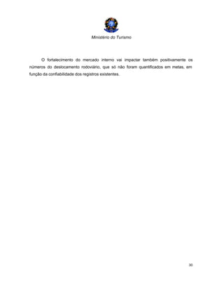 Ministério do Turismo
30
O fortalecimento do mercado interno vai impactar também positivamente os
números do deslocamento rodoviário, que só não foram quantificados em metas, em
função da confiabilidade dos registros existentes.
 