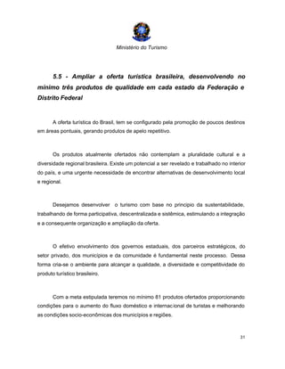 Ministério do Turismo
31
5.5 - Ampliar a oferta turística brasileira, desenvolvendo no
mínimo três produtos de qualidade em cada estado da Federação e
Distrito Federal
A oferta turística do Brasil, tem se configurado pela promoção de poucos destinos
em áreas pontuais, gerando produtos de apelo repetitivo.
Os produtos atualmente ofertados não contemplam a pluralidade cultural e a
diversidade regional brasileira. Existe um potencial a ser revelado e trabalhado no interior
do país, e uma urgente necessidade de encontrar alternativas de desenvolvimento local
e regional.
Desejamos desenvolver o turismo com base no principio da sustentabilidade,
trabalhando de forma participativa, descentralizada e sistêmica, estimulando a integração
e a consequente organização e ampliação da oferta.
O efetivo envolvimento dos governos estaduais, dos parceiros estratégicos, do
setor privado, dos municípios e da comunidade é fundamental neste processo. Dessa
forma cria-se o ambiente para alcançar a qualidade, a diversidade e competitividade do
produto turístico brasileiro.
Com a meta estipulada teremos no mínimo 81 produtos ofertados proporcionando
condições para o aumento do fluxo doméstico e internacional de turistas e melhorando
as condições socio-econômicas dos municípios e regiões.
 