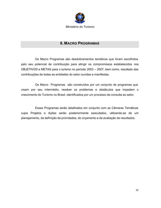 Ministério do Turismo
32
6. MACRO PROGRAMAS
Os Macro Programas são desdobramentos temáticos que foram escolhidos
pelo seu potencial de contribuição para atingir os compromissos estabelecidos nos
OBJETIVOS e METAS para o turismo no período 2003 – 2007, bem como, resultado das
contribuições de todas as entidades do setor ouvidas e manifestas.
Os Macro Programas são construídos por um conjunto de programas que
visam por seu intermédio, resolver os problemas e obstáculos que impedem o
crescimento do Turismo no Brasil, identificados por um processo de consulta ao setor.
Esses Programas serão detalhados em conjunto com as Câmaras Temáticas
cujos Projetos e Ações serão posteriormente executados, utilizando-se de um
planejamento, da definição de prioridades, do orçamento e da avaliação de resultados.
 