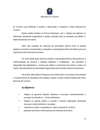Ministério do Turismo
34
do Turismo cuja finalidade é auxiliar a elaboração e implantar o Plano Nacional do
Turismo.
Serão criados também os Fóruns Estaduais, com o objetivo de aglutinar os
interesses, apresentar diagnósticos e propor soluções para as questões que afetam o
desenvolvimento do turismo.
Além das questões de natureza de articulação interna entre os setores
públicos e privado é fundamental e necessário a participação efetiva do Brasil junto aos
organismos internacionais do turismo.
Por meio desta ação devemos ampliar a cooperação técnica internacional e a
implementação de acordos e tratados bilaterais e multilaterais que permitem a
adequação das legislações e normas que afetam o incremento do turismo e visam um
melhor aproveitamento da capacidade negociadora entre países e blocos econômicos.
No âmbito deste Macro Programa será estruturado um processo de avaliação
e monitoramento de resultados dos projetos e ações a serem implementadas pelo Plano
Nacional de Turismo.
b) Objetivos
• Integrar os governos federal, estadual e municipal, descentralizando o
processo de decisão no Turismo Brasileiro;
• integrar os setores público e privado e demais instituições otimizando
recursos e dando eficiência às ações;
• monitorar e avaliar o resultados do plano nacional do turismo;
• participar dos fóruns internacionais de interesse do turismo.
 
