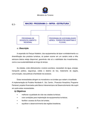 Ministério do Turismo
36
6.3 -
a) Descrição
A expansão do Parque Hoteleiro, dos equipamentos de lazer e entretenimento e a
diversificação dos produtos turísticos, só podem ocorrer em um cenário onde a infra
estrutura básica esteja disponível, garantindo não só a viabilidade dos investimentos,
como a sua sustentabilidade ao longo do tempo.
As cidades, onde efetivamente o turismo acontece, necessitam de água, energia,
transporte público, segurança, coleta e destino do lixo, tratamento de esgoto,
comunicação, vias públicas e facilidade nos acessos.
Estas necessidades atingem os moradores e os turistas que visitam a localidade.
A implementação do Prodetur Nordeste II , Sul, Centro , Proecotur Amazônia, Programa
Pantanal; projetos financiados pelo Banco Interamericano de Desenvolvimento irão suprir
em parte estas necessidades.
b) Objetivos
• melhorar a qualidade de vida nas cidades turísticas;
• criar condições para implantação de equipamentos turísticos;
• facilitar o acesso do fluxo de turistas;
• equilibrar o desenvolvimento das regiões brasileiras.
MACRO PROGRAMA 3 – INFRA - ESTRUTURA
PROGRAMA DE
DESENVOLVIMENTO
REGIONAL
PROGRAMA DE ACESSIBILIDADE
AÉREA, TERRESTRE,MARÍTIMA E
FLUVIAL.
 