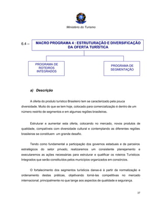 Ministério do Turismo
37
6.4 –
a) Descrição
A oferta do produto turístico Brasileiro tem se caracterizado pela pouca
diversidade. Muito do que se tem hoje, colocado para comercialização é dentro de um
número restrito de segmentos e em algumas regiões brasileiras.
Estruturar e aumentar esta oferta, colocando no mercado, novos produtos de
qualidade, compatíveis com diversidade cultural e contemplando as diferentes regiões
brasileiras se constituem um grande desafio.
Tendo como fundamental a participação dos governos estaduais e de parceiros
estratégicos do setor privado, realizaremos um consistente planejamento e
executaremos as ações necessárias para estruturar e qualificar os roteiros Turísticos
Integrados que serão constituídos pelos municípios organizados em consórcios.
O fortalecimento dos segmentos turísticos dar-se-á à partir da normatização e
ordenamento destas práticas, objetivando torná-las competitivas no mercado
internacional, principalmente no que tange aos aspectos de qualidade e segurança.
MACRO PROGRAMA 4 : ESTRUTURAÇÃO E DIVERSIFICAÇÃO
DA OFERTA TURÍSTICA
PROGRAMA DE
ROTEIROS
INTEGRADOS
PROGRAMA DE
SEGMENTAÇÃO
 