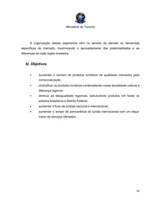 Ministério do Turismo
38
A organização destes segmentos vêm no sentido de atender as demandas
especificas de mercado, maximizando o aproveitamento das potencialidades e as
diferenças de cada região brasileira.
b) Objetivos
• Aumentar o número de produtos turísticos de qualidade colocados para
comercialização;
• diversificar os produtos turísticos contemplando nossa pluralidade cultural e
diferença regional;
• diminuir as desigualdade regionais, estruturando produtos em todos os
estados brasileiros e Distrito Federal;
• aumentar o fluxo de turistas nacional e internacional;
• aumentar o tempo de permanência do turista internacional com um leque
maior de serviços ofertados.
 