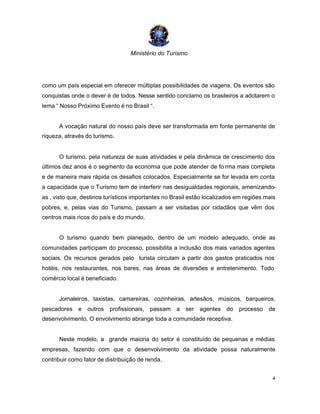 Ministério do Turismo
4
como um país especial em oferecer múltiplas possibilidades de viagens. Os eventos são
conquistas onde o dever é de todos. Nesse sentido conclamo os brasileiros a adotarem o
lema “ Nosso Próximo Evento é no Brasil “.
A vocação natural do nosso país deve ser transformada em fonte permanente de
riqueza, através do turismo.
O turismo, pela natureza de suas atividades e pela dinâmica de crescimento dos
últimos dez anos é o segmento da economia que pode atender de fo rma mais completa
e de maneira mais rápida os desafios colocados. Especialmente se for levada em conta
a capacidade que o Turismo tem de interferir nas desigualdades regionais, amenizando-
as , visto que, destinos turísticos importantes no Brasil estão localizados em regiões mais
pobres, e, pelas vias do Turismo, passam a ser visitadas por cidadãos que vêm dos
centros mais ricos do país e do mundo.
O turismo quando bem planejado, dentro de um modelo adequado, onde as
comunidades participam do processo, possibilita a inclusão dos mais variados agentes
sociais. Os recursos gerados pelo turista circulam a partir dos gastos praticados nos
hotéis, nos restaurantes, nos bares, nas áreas de diversões e entretenimento. Todo
comércio local é beneficiado.
Jornaleiros, taxistas, camareiras, cozinheiras, artesãos, músicos, barqueiros,
pescadores e outros profissionais, passam a ser agentes do processo de
desenvolvimento. O envolvimento abrange toda a comunidade receptiva.
Neste modelo, a grande maioria do setor é constituído de pequenas e médias
empresas, fazendo com que o desenvolvimento da atividade possa naturalmente
contribuir como fator de distribuição de renda.
 