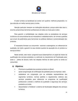 Ministério do Turismo
40
O setor turístico se beneficiará ao contar com quadros melhores preparados, no
que redunda um melhor serviço para o turista.
Atenção particular merecem as instituições educativos, porque sobre elas recai o
enorme compromisso de formar profissionais em todos os níveis para o setor.
Para garantir a confiabilidade nas relações entre os prestadores de serviços
turísticos e os consumidores faz-se necessários o estabelecimento de normas e padrões
que sirvam de parâmetros para harmonizar as práticas relativas à comercialização dos
produtos.
É necessário fornecer ao consumidor nacional e estrangeiros um referencial de
qualidade, de modo a garantir os seus direitos quando da aquisição de um produto ou
serviço turístico.
Neste sentido, este macro- programa busca desempenhar um papel de indutor da
qualificação dos serviços prestados e a estimular os mecanismos de Fiscalização para
evitar a prática de abusos, tanto nas ralações internas do setor quanto na venda ao
consumidor.
b) Objetivos
• Promover a qualidade dos produtos turísticos no Brasil;
• apoiar programação de certificação da qualidade para as empresas setor;
• estabelecer em cooperação com as entidades representativas dos
segmentos turísticos, normas padrões e regulamentos relativos aos
serviços prestados para referenciar os programas de qualificação
profissional e orientar a melhoria da qualidade e segurança dos serviços
prestados ao turista;
• descentralizar e fortalecer o sistema de fiscalização delegada dos serviços
turísticos;
 