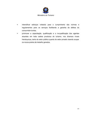 Ministério do Turismo
41
• intensificar esforços voltados para o cumprimento das normas e
regulamentos para os serviços facilitando a garantia da defesa do
consumidor turista;
• promover a capacitação, qualificação e a re-qualificação dos agentes
atuantes em toda cadeia produtiva do turismo, nos diversos níveis
hierárquicos, tanto do setor público quanto do setor privado visando ocupar
os novos postos de trabalho gerados.
 