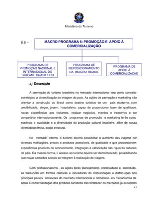 Ministério do Turismo
42
6.6 –
a) Descrição
A promoção do turismo brasileiro no mercado internacional terá como conceito
estratégico a diversificação de imagem do país. As ações de promoção e marketing irão
orientar a construção do Brasil como destino turístico de um país moderno, com
credibilidade, alegre, jovem, hospitaleiro, capaz de proporcionar lazer de qualidade,
novas experiências aos visitantes, realizar negócios, eventos e incentivos e ser
competitivo internacionalmente. Os programas de promoção e marketing terão como
essência a qualidade e a diversidade da produção cultural brasileira, além de nossa
diversidade étnica, social e natural.
No mercado interno, o turismo deverá possibilitar o aumento das viagens por
diversas motivações, preços e produtos acessíveis, de qualidade e que proporcionem
experiências positivas de conhecimento, integração e valorização das riquezas culturais
do país. Da mesma forma, o acesso ao turismo deverá ser democratizado, possibilitando
que novas camadas sociais se integrem à realização de viagens.
Com profissionalismo, as ações terão planejamento, continuidade e, sobretudo,
se traduzirão em formas criativas e inovadoras de comunicação e distribuição nos
principais países emissores do mercado internacional e doméstico. Os mecanismos de
apoio à comercialização dos produtos turísticos irão fortalecer os mercados já existentes
MACRO PROGRAMA 6: PROMOÇÃO E APOIO À
COMERCIALIZAÇÃO
PROGRAMA DE
PROMOÇÃO NACIONAL E
INTERNACIONAL DO
TURISMO BRASILEIRO
PROGRAMA DE
REPOSICIONAMENTO
DA IMAGEM BRASIL
PROGRAMA DE
APOIO À
COMERCIALIZAÇÃO
 