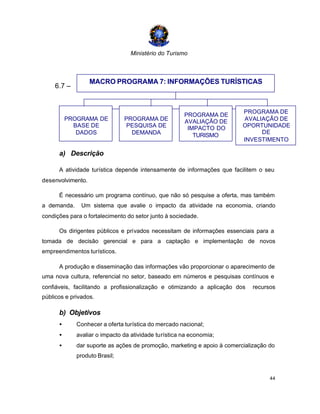 Ministério do Turismo
44
6.7 –
a) Descrição
A atividade turística depende intensamente de informações que facilitem o seu
desenvolvimento.
É necessário um programa contínuo, que não só pesquise a oferta, mas também
a demanda. Um sistema que avalie o impacto da atividade na economia, criando
condições para o fortalecimento do setor junto à sociedade.
Os dirigentes públicos e privados necessitam de informações essenciais para a
tomada de decisão gerencial e para a captação e implementação de novos
empreendimentos turísticos.
A produção e disseminação das informações vão proporcionar o aparecimento de
uma nova cultura, referencial no setor, baseado em números e pesquisas contínuos e
confiáveis, facilitando a profissionalização e otimizando a aplicação dos recursos
públicos e privados.
b) Objetivos
• Conhecer a oferta turística do mercado nacional;
• avaliar o impacto da atividade turística na economia;
• dar suporte as ações de promoção, marketing e apoio à comercialização do
produto Brasil;
MACRO PROGRAMA 7: INFORMAÇÕES TURÍSTICAS
PROGRAMA DE
BASE DE
DADOS
PROGRAMA DE
PESQUISA DE
DEMANDA
PROGRAMA DE
AVALIAÇÃO DE
IMPACTO DO
TURISMO
PROGRAMA DE
AVALIAÇÃO DE
OPORTUNIDADE
DE
INVESTIMENTO
 