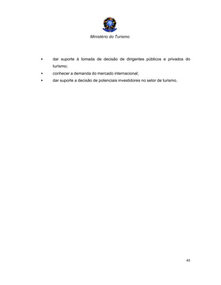 Ministério do Turismo
45
• dar suporte à tomada de decisão de dirigentes públicos e privados do
turismo;
• conhecer a demanda do mercado internacional;
• dar suporte a decisão de potenciais investidores no setor de turismo.
 