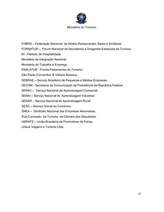 Ministério do Turismo
47
FHBRS – Federação Nacional de Hotéis,Restaurantes, Bares e Similares.
FORNATUR – Fórum Nacional de Secretários e Dirigentes Estaduais de Turismo.
IH - Instituto de Hospitalidade.
Ministério da Integração Nacional.
Ministério do Trabalho e Emprego.
PARLATUR - Frente Parlamentar do Turismo.
São Paulo Convention & Visitors Bureaux.
SEBRAE – Serviço Brasileiro de Pequenas e Médias Empresas.
SECOM - Secretaria de Comunicação da Presidência da República Federal.
SENAC – Serviço Nacional de Aprendizagem Comercial.
SENAI – Serviço Nacional de Aprendizagem Industrial.
SENAR – Serviço Nacional de Aprendizagem Rural.
SESC – Serviço Social do Comércio.
SNEA – Sindicato Nacional das Empresas Aeroviárias.
Sub-Comissão de Turismo da Câmara dos Deputados.
UBRAFE – União Brasileira de Promotores de Feiras.
Urlaub Viagens e Turismo Ltda.
 