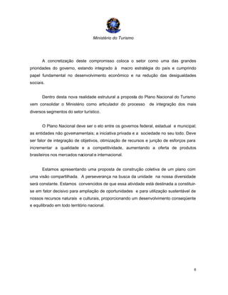 Ministério do Turismo
6
A concretização deste compromisso coloca o setor como uma das grandes
prioridades do governo, estando integrado à macro estratégia do país e cumprindo
papel fundamental no desenvolvimento econômico e na redução das desigualdades
sociais.
Dentro desta nova realidade estrutural a proposta do Plano Nacional do Turismo
vem consolidar o Ministério como articulador do processo de integração dos mais
diversos segmentos do setor turístico.
O Plano Nacional deve ser o elo entre os governos federal, estadual e municipal;
as entidades não governamentais; a iniciativa privada e a sociedade no seu todo. Deve
ser fator de integração de objetivos, otimização de recursos e junção de esforços para
incrementar a qualidade e a competitividade, aumentando a oferta de produtos
brasileiros nos mercados nacional e internacional.
Estamos apresentando uma proposta de construção coletiva de um plano com
uma visão compartilhada. A perseverança na busca da unidade na nossa diversidade
será constante. Estamos convencidos de que essa atividade está destinada a constituir-
se em fator decisivo para ampliação de oportunidades e para utilização sustentável de
nossos recursos naturais e culturais, proporcionando um desenvolvimento conseqüente
e equilibrado em todo território nacional.
 