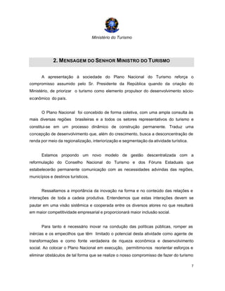 Ministério do Turismo
7
2. MENSAGEM DO SENHOR MINISTRO DO TURISMO
A apresentação à sociedade do Plano Nacional do Turismo reforça o
compromisso assumido pelo Sr. Presidente da República quando da criação do
Ministério, de priorizar o turismo como elemento propulsor do desenvolvimento sócio-
econômico do país.
O Plano Nacional foi concebido de forma coletiva, com uma ampla consulta às
mais diversas regiões brasileiras e a todos os setores representativos do turismo e
constitui-se em um processo dinâmico de construção permanente. Traduz uma
concepção de desenvolvimento que, além do crescimento, busca a desconcentração de
renda por meio da regionalização, interiorização e segmentação da atividade turística.
Estamos propondo um novo modelo de gestão descentralizada com a
reformulação do Conselho Nacional do Turismo e dos Fóruns Estaduais que
estabelecerão permanente comunicação com as necessidades advindas das regiões,
municípios e destinos turísticos.
Ressaltamos a importância da inovação na forma e no conteúdo das relações e
interações de toda a cadeia produtiva. Entendemos que estas interações devem se
pautar em uma visão sistêmica e cooperada entre os diversos atores no que resultará
em maior competitividade empresarial e proporcionará maior inclusão social.
Para tanto é necessário inovar na condução das políticas públicas, romper as
inércias e os empecilhos que têm limitado o potencial desta atividade como agente de
transformações e como fonte verdadeira de riqueza econômica e desenvolvimento
social. Ao colocar o Plano Nacional em execução, permitimo-nos reorientar esforços e
eliminar obstáculos de tal forma que se realize o nosso compromisso de fazer do turismo
 