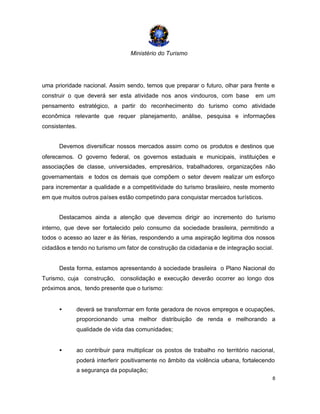 Ministério do Turismo
8
uma prioridade nacional. Assim sendo, temos que preparar o futuro, olhar para frente e
construir o que deverá ser esta atividade nos anos vindouros, com base em um
pensamento estratégico, a partir do reconhecimento do turismo como atividade
econômica relevante que requer planejamento, análise, pesquisa e informações
consistentes.
Devemos diversificar nossos mercados assim como os produtos e destinos que
oferecemos. O governo federal, os governos estaduais e municipais, instituições e
associações de classe, universidades, empresários, trabalhadores, organizações não
governamentais e todos os demais que compõem o setor devem realizar um esforço
para incrementar a qualidade e a competitividade do turismo brasileiro, neste momento
em que muitos outros países estão competindo para conquistar mercados turísticos.
Destacamos ainda a atenção que devemos dirigir ao incremento do turismo
interno, que deve ser fortalecido pelo consumo da sociedade brasileira, permitindo a
todos o acesso ao lazer e às férias, respondendo a uma aspiração legitima dos nossos
cidadãos e tendo no turismo um fator de construção da cidadania e de integração social.
Desta forma, estamos apresentando à sociedade brasileira o Plano Nacional do
Turismo, cuja construção, consolidação e execução deverão ocorrer ao longo dos
próximos anos, tendo presente que o turismo:
• deverá se transformar em fonte geradora de novos empregos e ocupações,
proporcionando uma melhor distribuição de renda e melhorando a
qualidade de vida das comunidades;
• ao contribuir para multiplicar os postos de trabalho no território nacional,
poderá interferir positivamente no âmbito da violência urbana, fortalecendo
a segurança da população;
 
