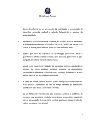 Ministério do Turismo
9
• deverá transformar-se em um agente da valorização e conservação do
patrimônio ambiental (cultural e natural), fortalecendo o princípio da
sustentabilidade;
• tornar-se-á um instrumento de organização e valorização da sociedade,
articulando seus interesses econômicos, técnicos, científicos e sociais, com
o lazer, a realização de eventos, feiras e outras atividades afins;
• poderá, por meio de programas de qualificação profissional, elevar a
qualidade da oferta turística nacional, fator essencial para inserir o país
competitivamente no mercado internacional;
• atuará como mecanismo instigador de processos criativos, resultando na
geração de novos produtos turísticos apoiados na regionalidade,
genuinidade e identidade cultural do povo brasileiro, fortalecendo a auto-
estima nacional e a de nossas comunidades;
• a partir das novas políticas sociais, poderá configurar-se como uma das
mais eficazes expressões do uso do tempo liberado do trabalhador,
contribuindo para a sua saúde física e mental;
• ao ser fortalecido internamente pelo exercício contínuo e sistêmico de
consumo pela sociedade brasileira, deverá criar as condições desejáveis
para a estruturação de uma oferta turística qualificada capaz de atender
melhor o mercado internacional;
 