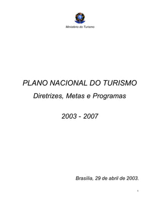 Ministério do Turismo
1
PLANO NACIONAL DO TURISMO
Diretrizes, Metas e Programas
2003 - 2007
Brasília, 29 de abril de 2003.
 